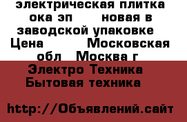  электрическая плитка ока эп-2254 новая в заводской упаковке › Цена ­ 700 - Московская обл., Москва г. Электро-Техника » Бытовая техника   